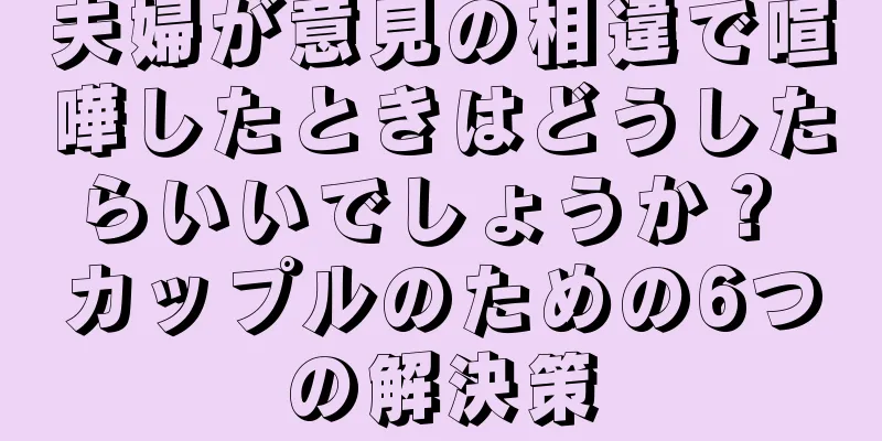 夫婦が意見の相違で喧嘩したときはどうしたらいいでしょうか？ カップルのための6つの解決策