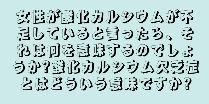 女性が酸化カルシウムが不足していると言ったら、それは何を意味するのでしょうか?酸化カルシウム欠乏症とはどういう意味ですか?