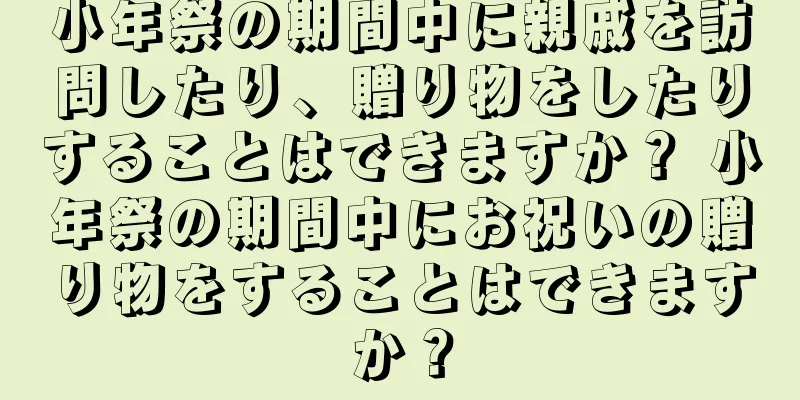 小年祭の期間中に親戚を訪問したり、贈り物をしたりすることはできますか？ 小年祭の期間中にお祝いの贈り物をすることはできますか？
