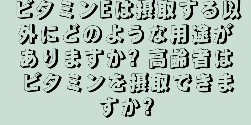 ビタミンEは摂取する以外にどのような用途がありますか? 高齢者はビタミンを摂取できますか?