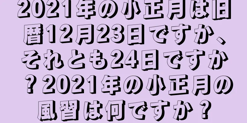 2021年の小正月は旧暦12月23日ですか、それとも24日ですか？2021年の小正月の風習は何ですか？