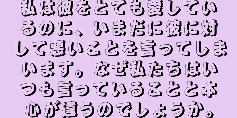 私は彼をとても愛しているのに、いまだに彼に対して悪いことを言ってしまいます。なぜ私たちはいつも言っていることと本心が違うのでしょうか。