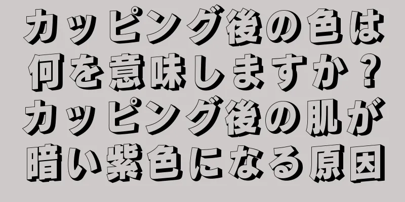 カッピング後の色は何を意味しますか？カッピング後の肌が暗い紫色になる原因