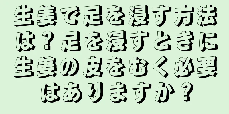 生姜で足を浸す方法は？足を浸すときに生姜の皮をむく必要はありますか？