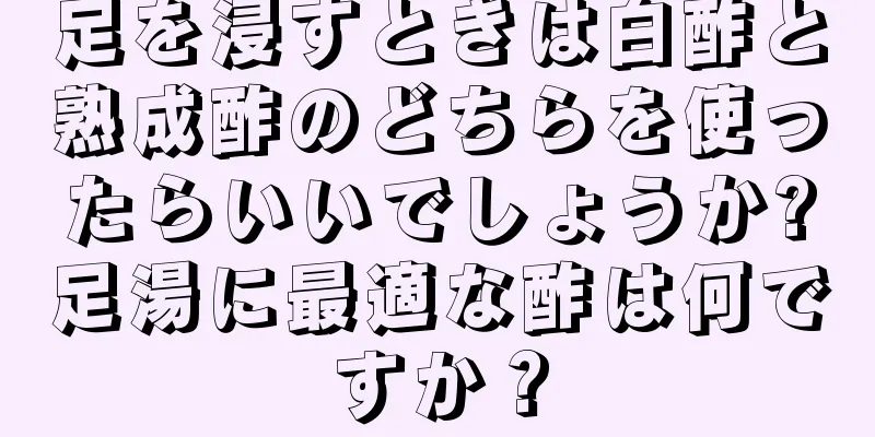 足を浸すときは白酢と熟成酢のどちらを使ったらいいでしょうか?足湯に最適な酢は何ですか？