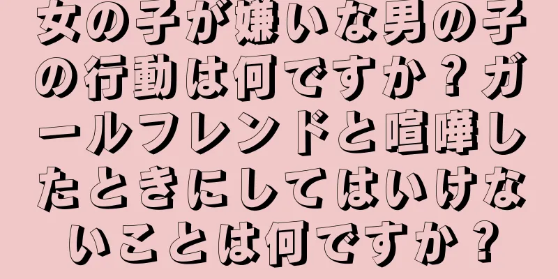 女の子が嫌いな男の子の行動は何ですか？ガールフレンドと喧嘩したときにしてはいけないことは何ですか？