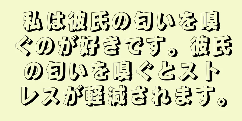 私は彼氏の匂いを嗅ぐのが好きです。彼氏の匂いを嗅ぐとストレスが軽減されます。