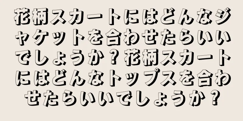 花柄スカートにはどんなジャケットを合わせたらいいでしょうか？花柄スカートにはどんなトップスを合わせたらいいでしょうか？