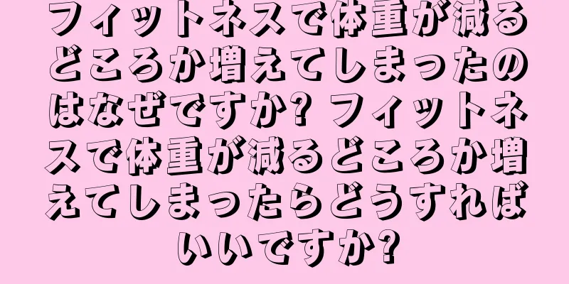 フィットネスで体重が減るどころか増えてしまったのはなぜですか? フィットネスで体重が減るどころか増えてしまったらどうすればいいですか?