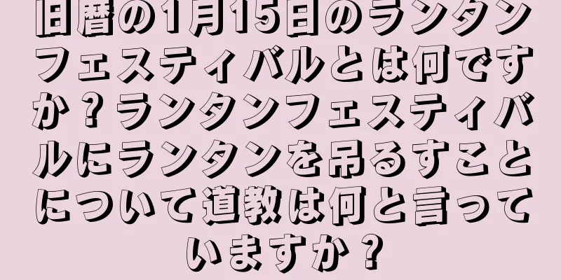 旧暦の1月15日のランタンフェスティバルとは何ですか？ランタンフェスティバルにランタンを吊るすことについて道教は何と言っていますか？