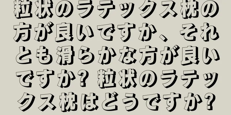 粒状のラテックス枕の方が良いですか、それとも滑らかな方が良いですか? 粒状のラテックス枕はどうですか?