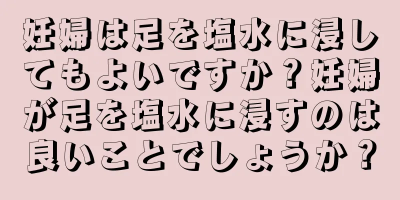 妊婦は足を塩水に浸してもよいですか？妊婦が足を塩水に浸すのは良いことでしょうか？