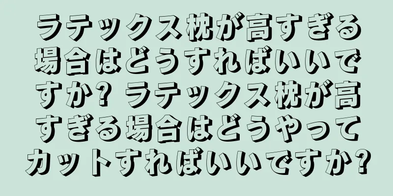 ラテックス枕が高すぎる場合はどうすればいいですか? ラテックス枕が高すぎる場合はどうやってカットすればいいですか?