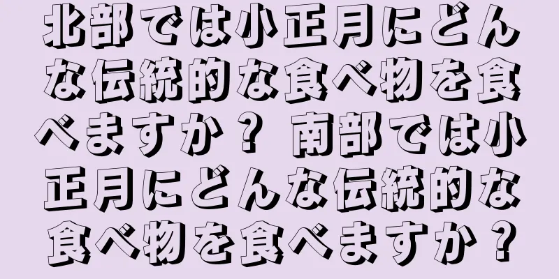 北部では小正月にどんな伝統的な食べ物を食べますか？ 南部では小正月にどんな伝統的な食べ物を食べますか？