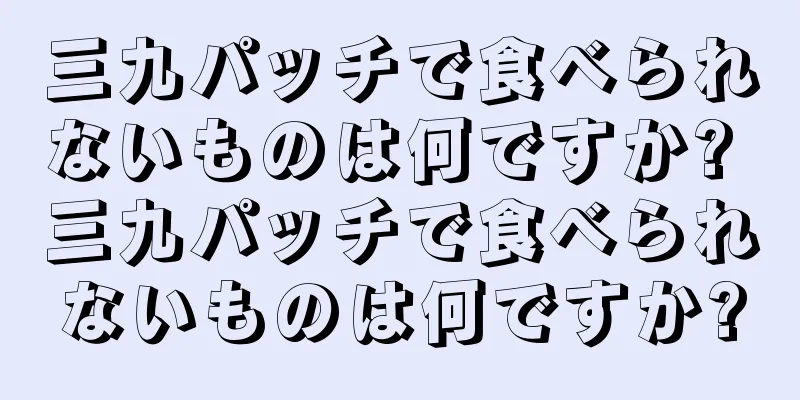 三九パッチで食べられないものは何ですか? 三九パッチで食べられないものは何ですか?