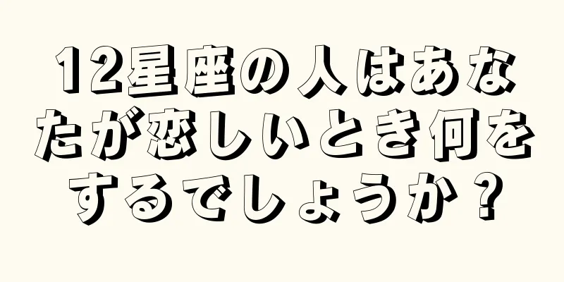 12星座の人はあなたが恋しいとき何をするでしょうか？