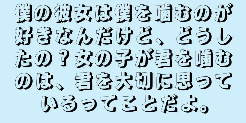 僕の彼女は僕を噛むのが好きなんだけど、どうしたの？女の子が君を噛むのは、君を大切に思っているってことだよ。