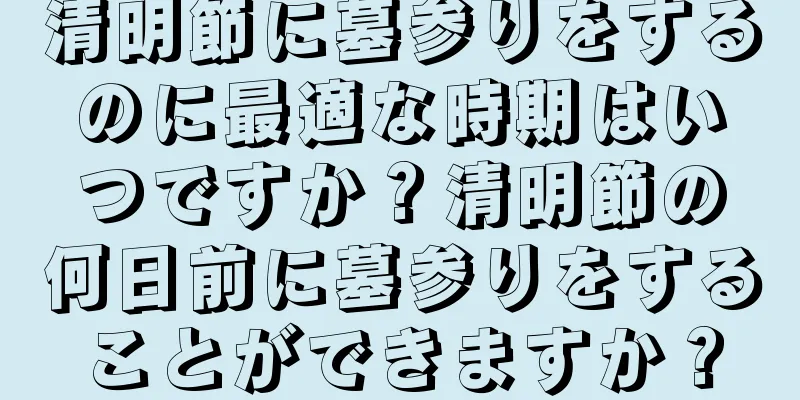 清明節に墓参りをするのに最適な時期はいつですか？清明節の何日前に墓参りをすることができますか？