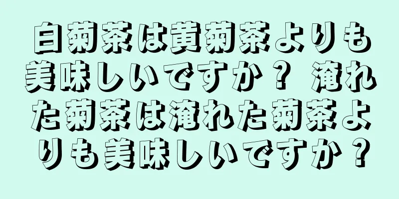 白菊茶は黄菊茶よりも美味しいですか？ 淹れた菊茶は淹れた菊茶よりも美味しいですか？