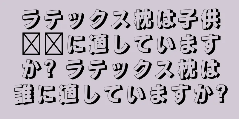 ラテックス枕は子供​​に適していますか? ラテックス枕は誰に適していますか?