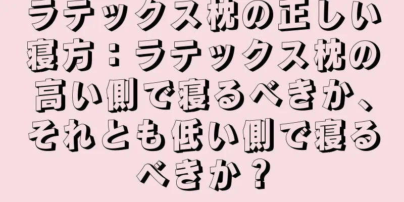 ラテックス枕の正しい寝方：ラテックス枕の高い側で寝るべきか、それとも低い側で寝るべきか？