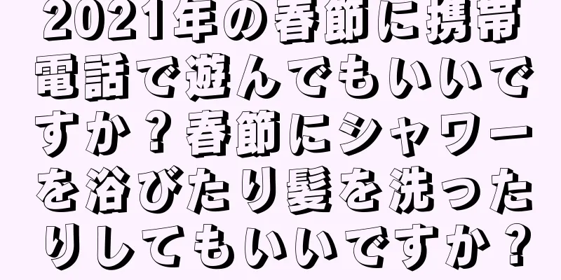 2021年の春節に携帯電話で遊んでもいいですか？春節にシャワーを浴びたり髪を洗ったりしてもいいですか？
