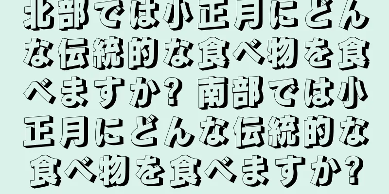 北部では小正月にどんな伝統的な食べ物を食べますか? 南部では小正月にどんな伝統的な食べ物を食べますか?