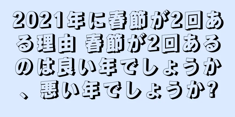 2021年に春節が2回ある理由 春節が2回あるのは良い年でしょうか、悪い年でしょうか?