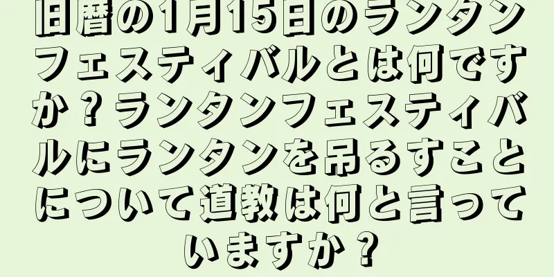 旧暦の1月15日のランタンフェスティバルとは何ですか？ランタンフェスティバルにランタンを吊るすことについて道教は何と言っていますか？