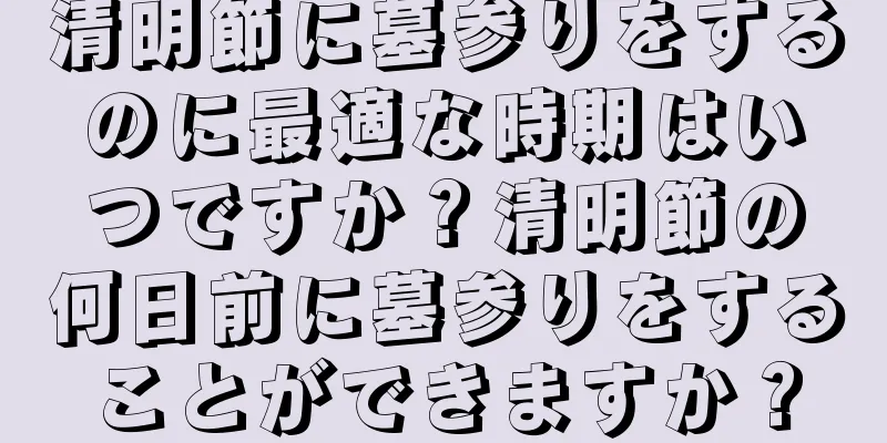 清明節に墓参りをするのに最適な時期はいつですか？清明節の何日前に墓参りをすることができますか？