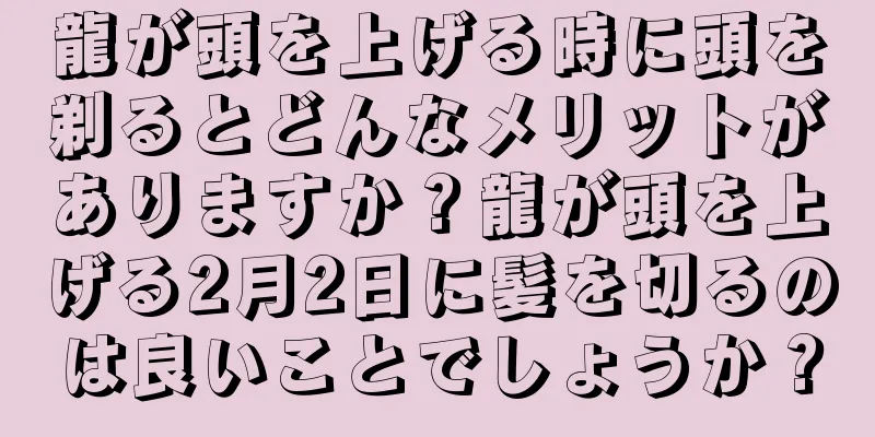 龍が頭を上げる時に頭を剃るとどんなメリットがありますか？龍が頭を上げる2月2日に髪を切るのは良いことでしょうか？