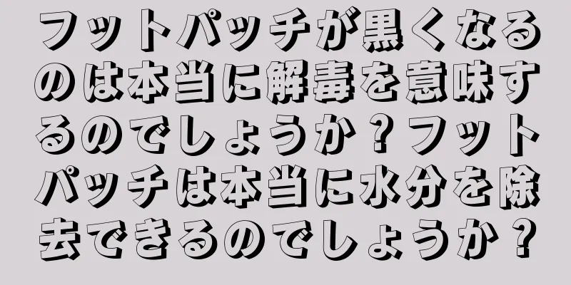フットパッチが黒くなるのは本当に解毒を意味するのでしょうか？フットパッチは本当に水分を除去できるのでしょうか？