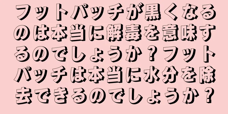 フットパッチが黒くなるのは本当に解毒を意味するのでしょうか？フットパッチは本当に水分を除去できるのでしょうか？