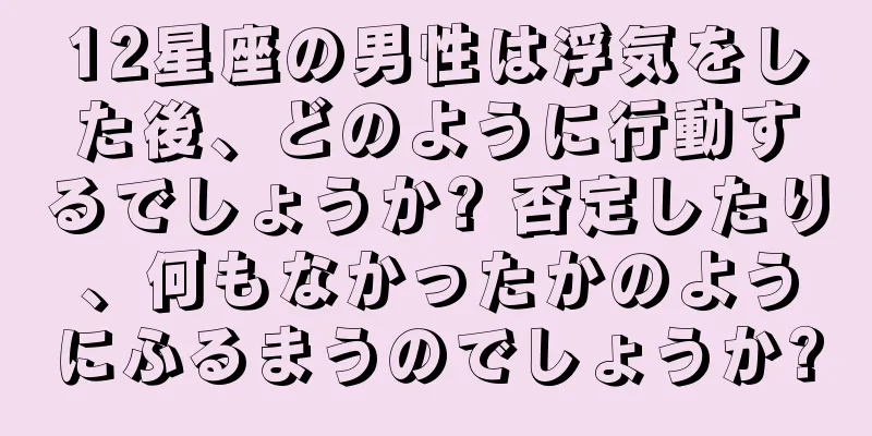 12星座の男性は浮気をした後、どのように行動するでしょうか? 否定したり、何もなかったかのようにふるまうのでしょうか?