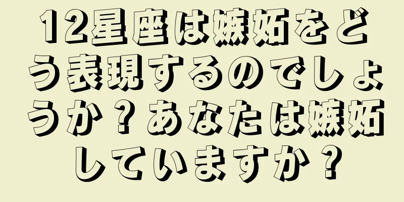 12星座は嫉妬をどう表現するのでしょうか？あなたは嫉妬していますか？