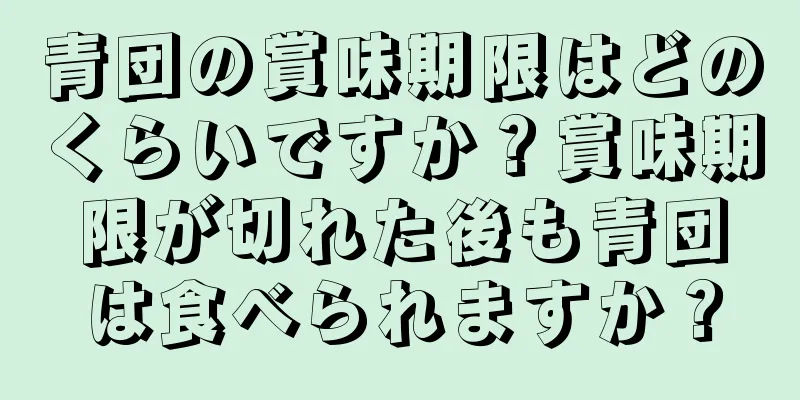 青団の賞味期限はどのくらいですか？賞味期限が切れた後も青団は食べられますか？