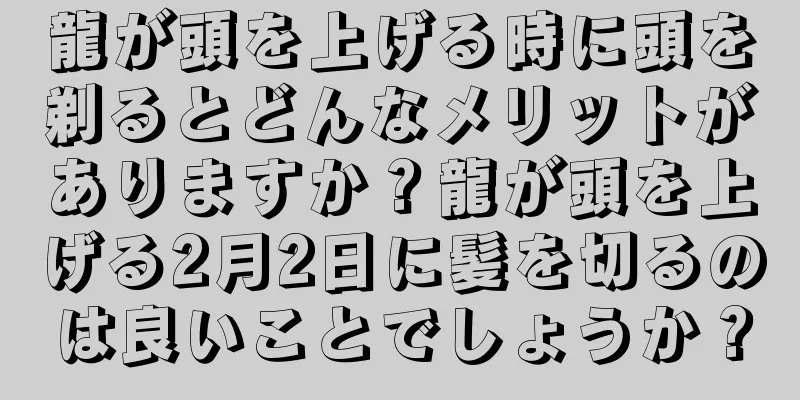 龍が頭を上げる時に頭を剃るとどんなメリットがありますか？龍が頭を上げる2月2日に髪を切るのは良いことでしょうか？