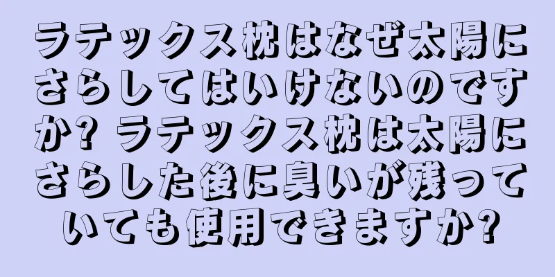 ラテックス枕はなぜ太陽にさらしてはいけないのですか? ラテックス枕は太陽にさらした後に臭いが残っていても使用できますか?