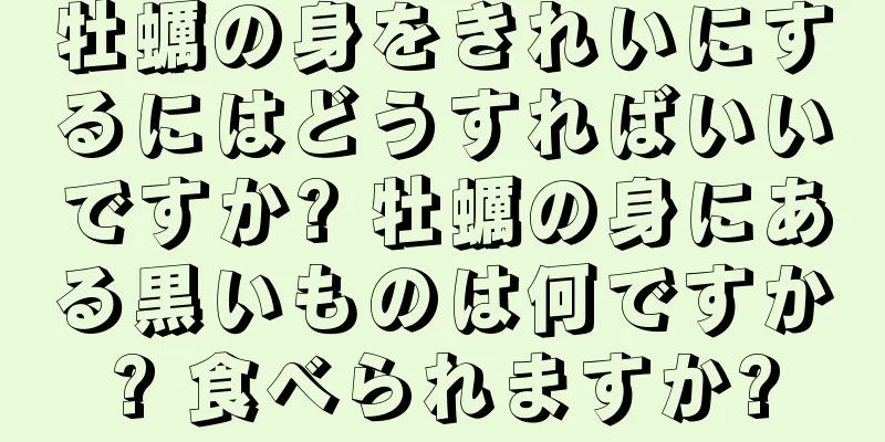 牡蠣の身をきれいにするにはどうすればいいですか? 牡蠣の身にある黒いものは何ですか? 食べられますか?