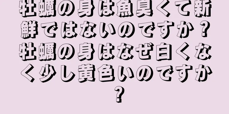 牡蠣の身は魚臭くて新鮮ではないのですか？牡蠣の身はなぜ白くなく少し黄色いのですか？