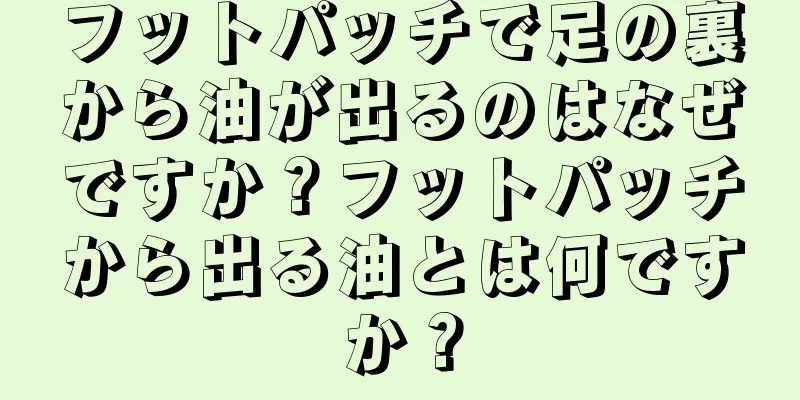 フットパッチで足の裏から油が出るのはなぜですか？フットパッチから出る油とは何ですか？