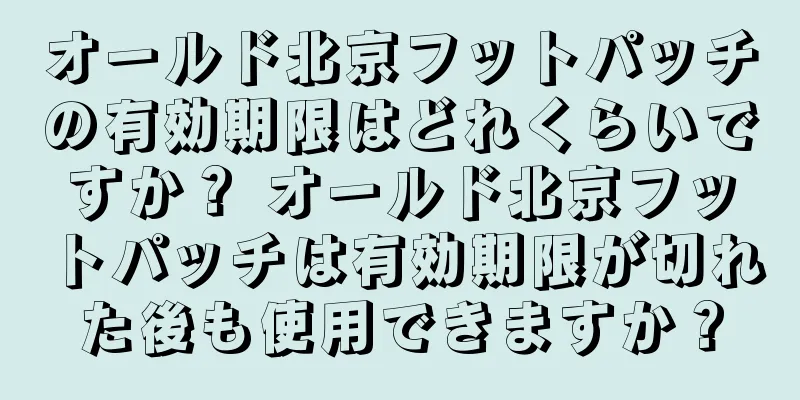 オールド北京フットパッチの有効期限はどれくらいですか？ オールド北京フットパッチは有効期限が切れた後も使用できますか？