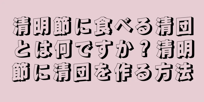 清明節に食べる清団とは何ですか？清明節に清団を作る方法