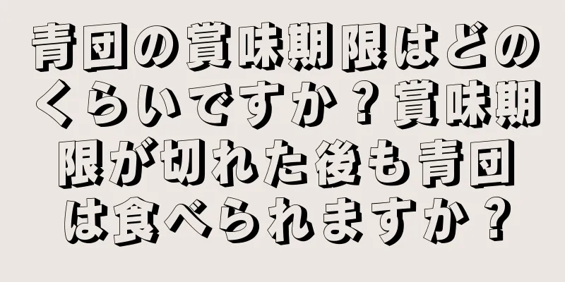 青団の賞味期限はどのくらいですか？賞味期限が切れた後も青団は食べられますか？