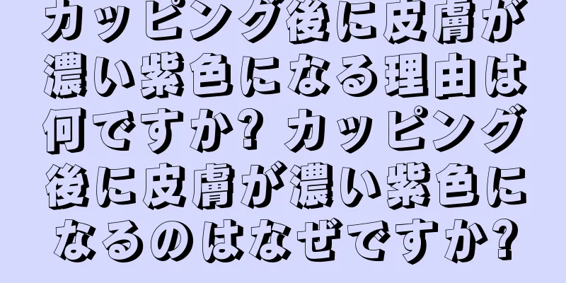カッピング後に皮膚が濃い紫色になる理由は何ですか? カッピング後に皮膚が濃い紫色になるのはなぜですか?