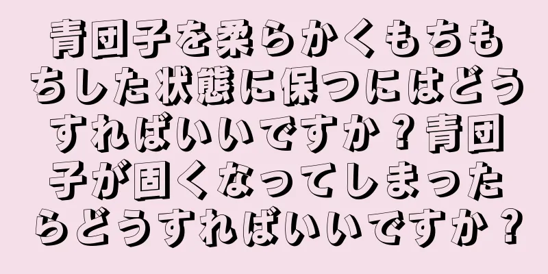 青団子を柔らかくもちもちした状態に保つにはどうすればいいですか？青団子が固くなってしまったらどうすればいいですか？