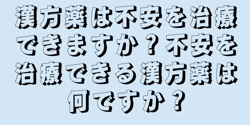 漢方薬は不安を治療できますか？不安を治療できる漢方薬は何ですか？