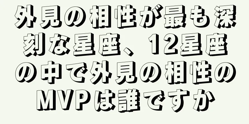 外見の相性が最も深刻な星座、12星座の中で外見の相性のMVPは誰ですか