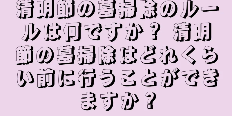 清明節の墓掃除のルールは何ですか？ 清明節の墓掃除はどれくらい前に行うことができますか？