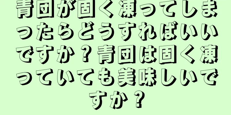 青団が固く凍ってしまったらどうすればいいですか？青団は固く凍っていても美味しいですか？
